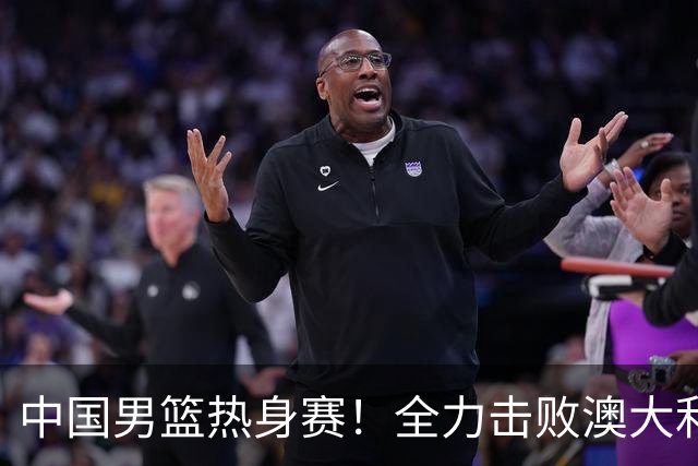 中国男篮热身赛！全力击败澳大利亚，郭士强打造双塔，央视直播