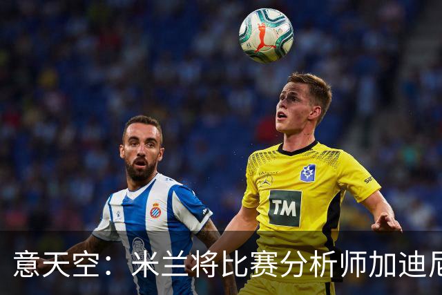意天空：米兰将比赛分析师加迪尼尔提拔为球探主管